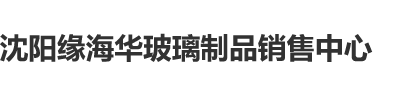 女生嫩逼被男生爆操的视频免费看沈阳缘海华玻璃制品销售中心